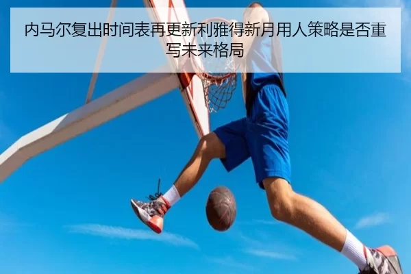 内马尔复出时间表再更新利雅得新月用人策略是否重写未来格局