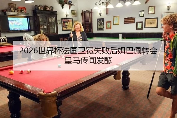 2026世界杯法国卫冕失败后姆巴佩转会皇马传闻发酵